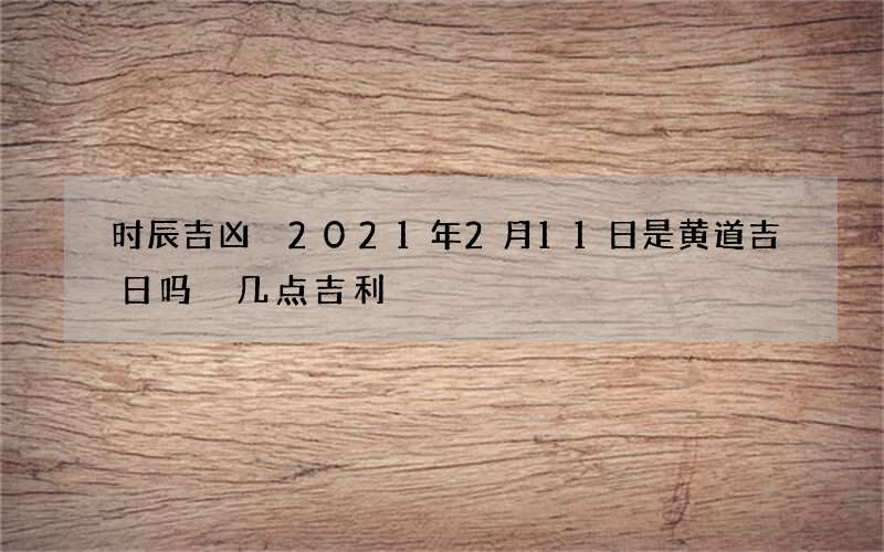 时辰吉凶 2021年2月11日是黄道吉日吗 几点吉利